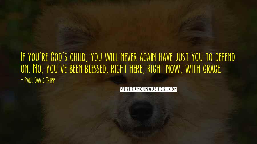 Paul David Tripp Quotes: If you're God's child, you will never again have just you to depend on. No, you've been blessed, right here, right now, with grace.