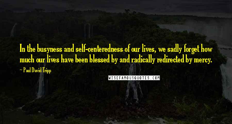 Paul David Tripp Quotes: In the busyness and self-centeredness of our lives, we sadly forget how much our lives have been blessed by and radically redirected by mercy.