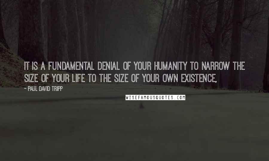 Paul David Tripp Quotes: It is a fundamental denial of your humanity to narrow the size of your life to the size of your own existence,