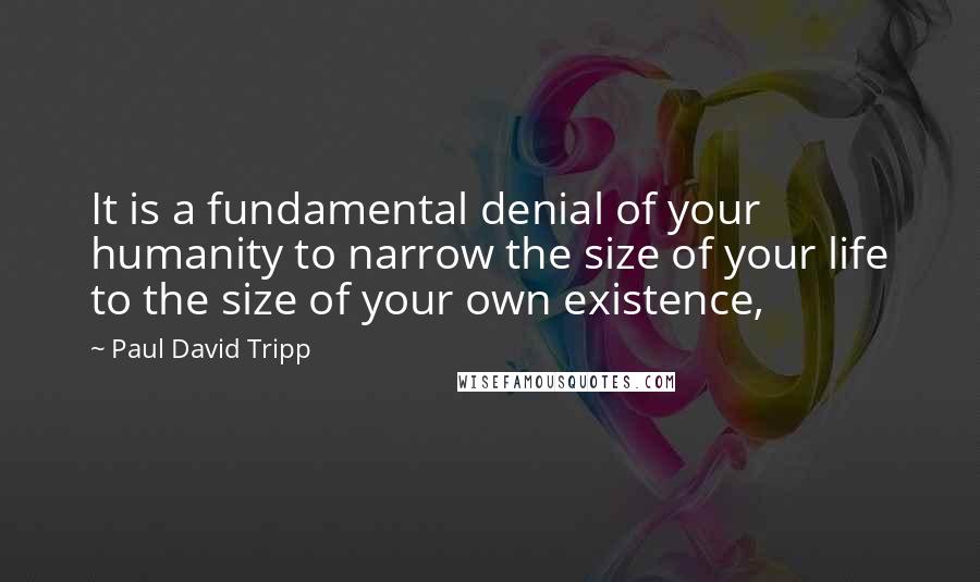 Paul David Tripp Quotes: It is a fundamental denial of your humanity to narrow the size of your life to the size of your own existence,