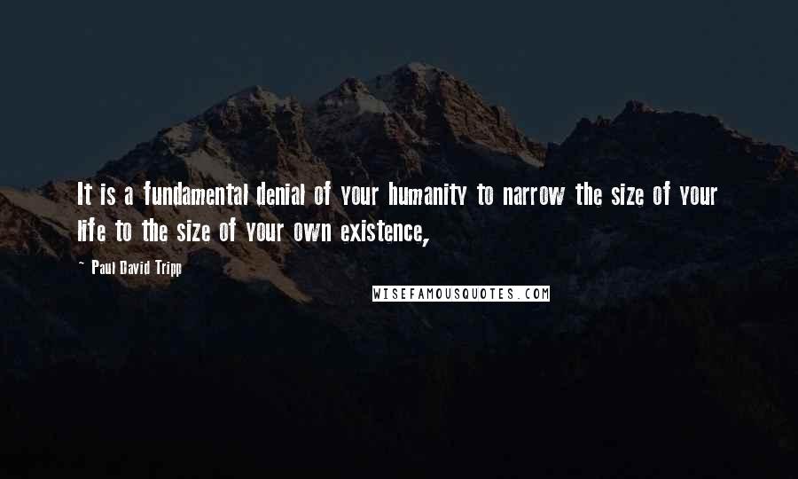 Paul David Tripp Quotes: It is a fundamental denial of your humanity to narrow the size of your life to the size of your own existence,
