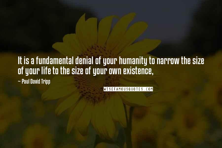 Paul David Tripp Quotes: It is a fundamental denial of your humanity to narrow the size of your life to the size of your own existence,