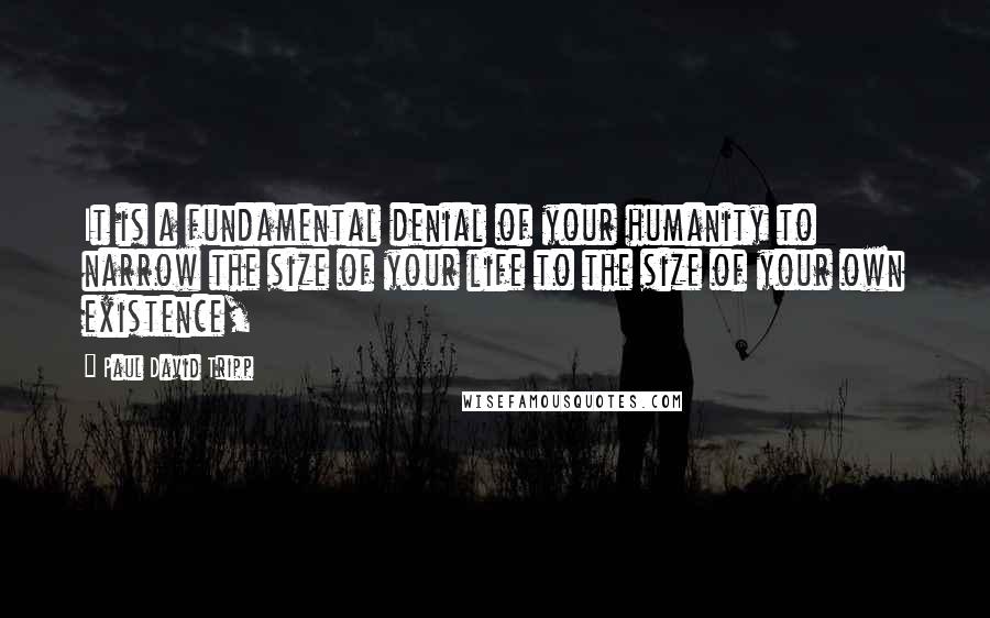 Paul David Tripp Quotes: It is a fundamental denial of your humanity to narrow the size of your life to the size of your own existence,