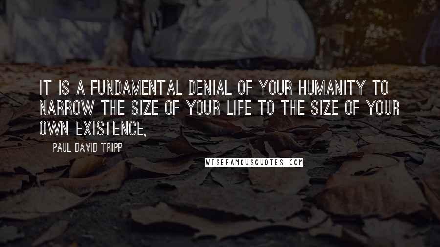 Paul David Tripp Quotes: It is a fundamental denial of your humanity to narrow the size of your life to the size of your own existence,