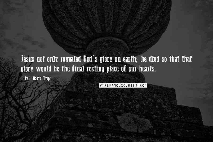 Paul David Tripp Quotes: Jesus not only revealed God's glory on earth; he died so that that glory would be the final resting place of our hearts.