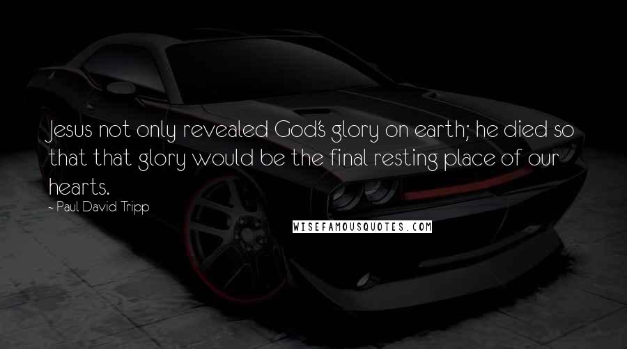 Paul David Tripp Quotes: Jesus not only revealed God's glory on earth; he died so that that glory would be the final resting place of our hearts.