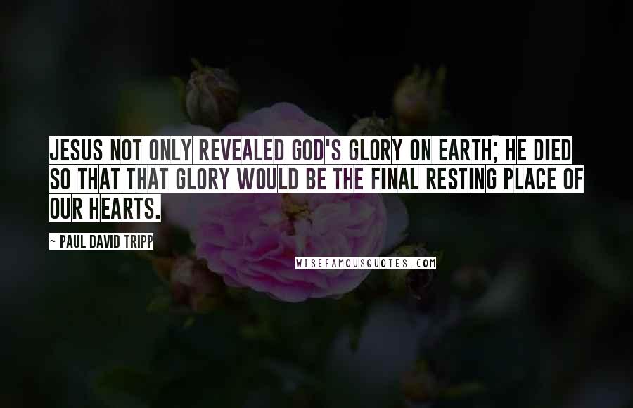 Paul David Tripp Quotes: Jesus not only revealed God's glory on earth; he died so that that glory would be the final resting place of our hearts.