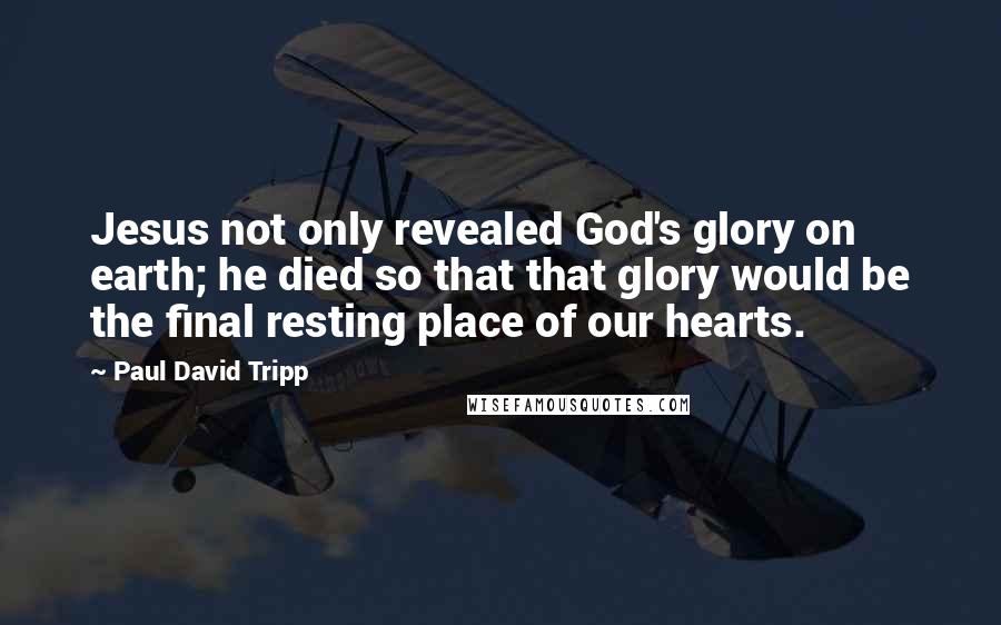 Paul David Tripp Quotes: Jesus not only revealed God's glory on earth; he died so that that glory would be the final resting place of our hearts.