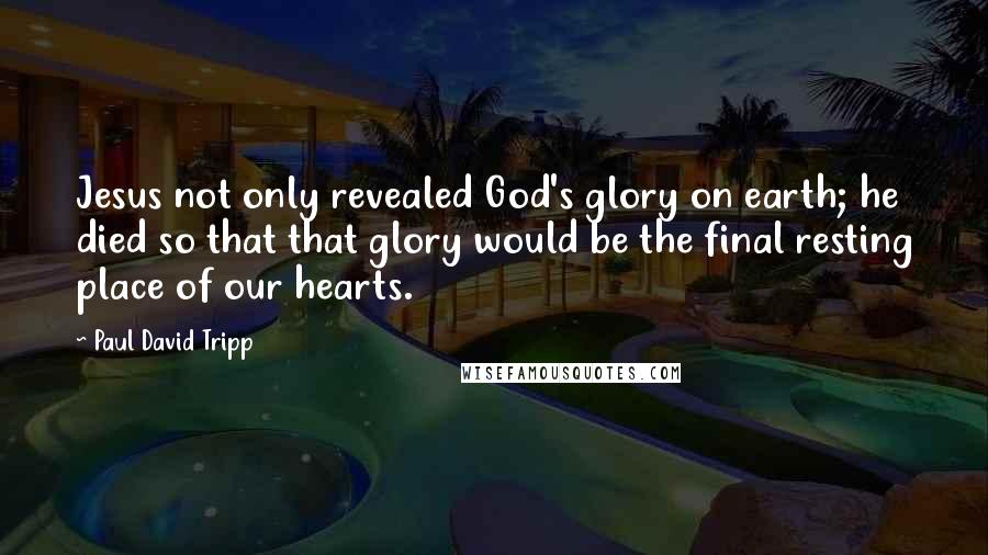 Paul David Tripp Quotes: Jesus not only revealed God's glory on earth; he died so that that glory would be the final resting place of our hearts.