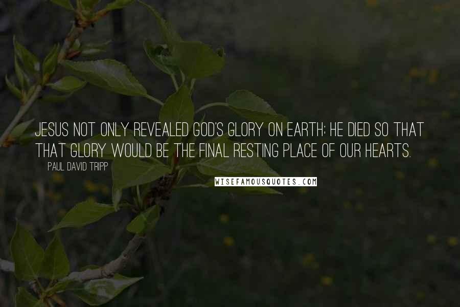 Paul David Tripp Quotes: Jesus not only revealed God's glory on earth; he died so that that glory would be the final resting place of our hearts.