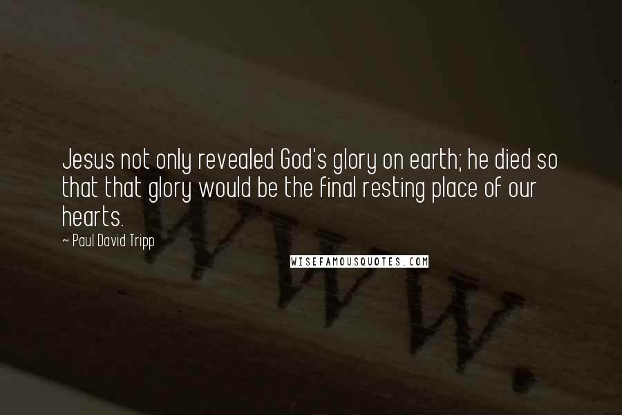 Paul David Tripp Quotes: Jesus not only revealed God's glory on earth; he died so that that glory would be the final resting place of our hearts.