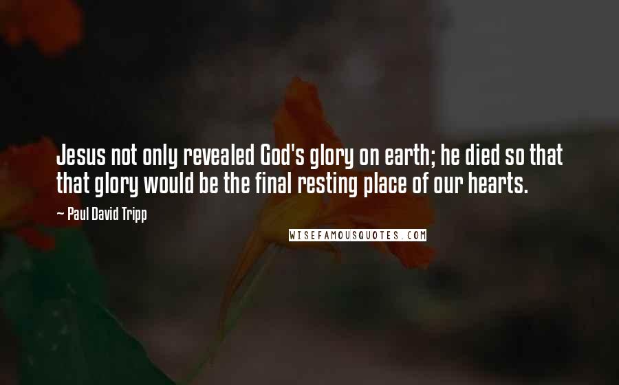 Paul David Tripp Quotes: Jesus not only revealed God's glory on earth; he died so that that glory would be the final resting place of our hearts.