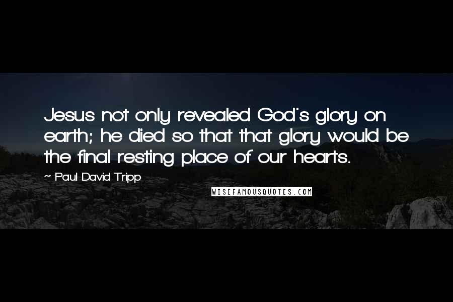 Paul David Tripp Quotes: Jesus not only revealed God's glory on earth; he died so that that glory would be the final resting place of our hearts.