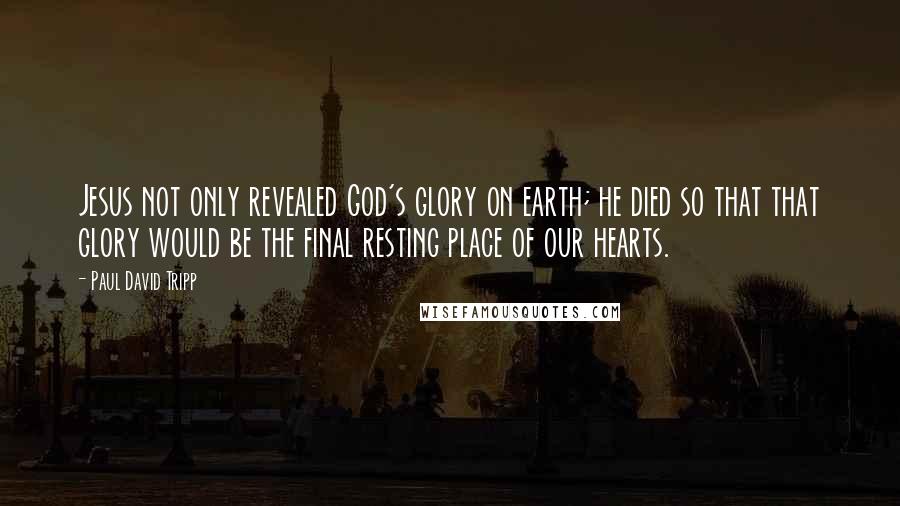 Paul David Tripp Quotes: Jesus not only revealed God's glory on earth; he died so that that glory would be the final resting place of our hearts.