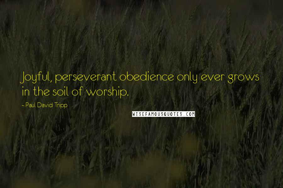 Paul David Tripp Quotes: Joyful, perseverant obedience only ever grows in the soil of worship.