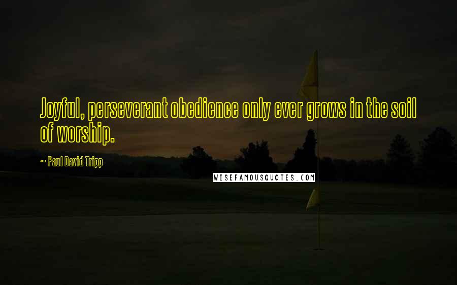 Paul David Tripp Quotes: Joyful, perseverant obedience only ever grows in the soil of worship.