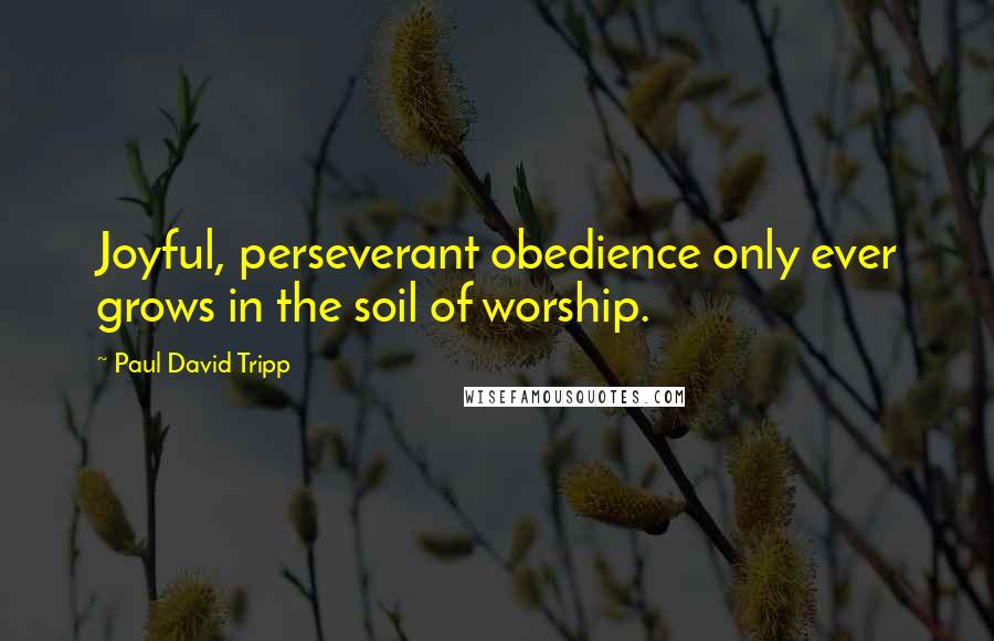 Paul David Tripp Quotes: Joyful, perseverant obedience only ever grows in the soil of worship.