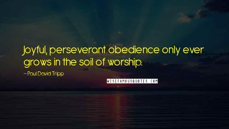 Paul David Tripp Quotes: Joyful, perseverant obedience only ever grows in the soil of worship.