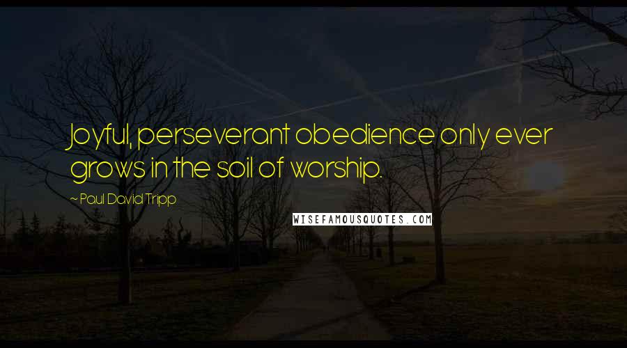 Paul David Tripp Quotes: Joyful, perseverant obedience only ever grows in the soil of worship.