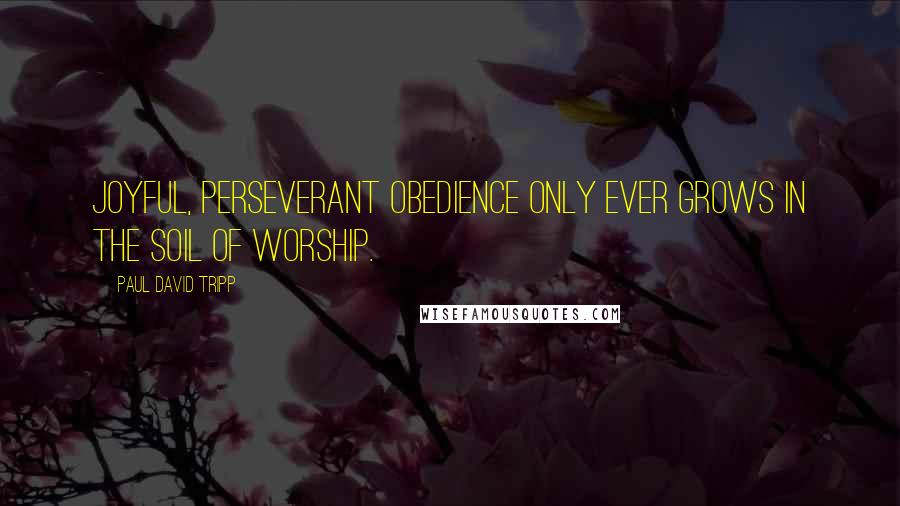 Paul David Tripp Quotes: Joyful, perseverant obedience only ever grows in the soil of worship.