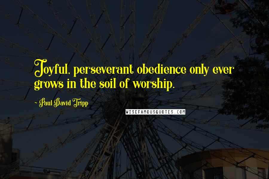 Paul David Tripp Quotes: Joyful, perseverant obedience only ever grows in the soil of worship.