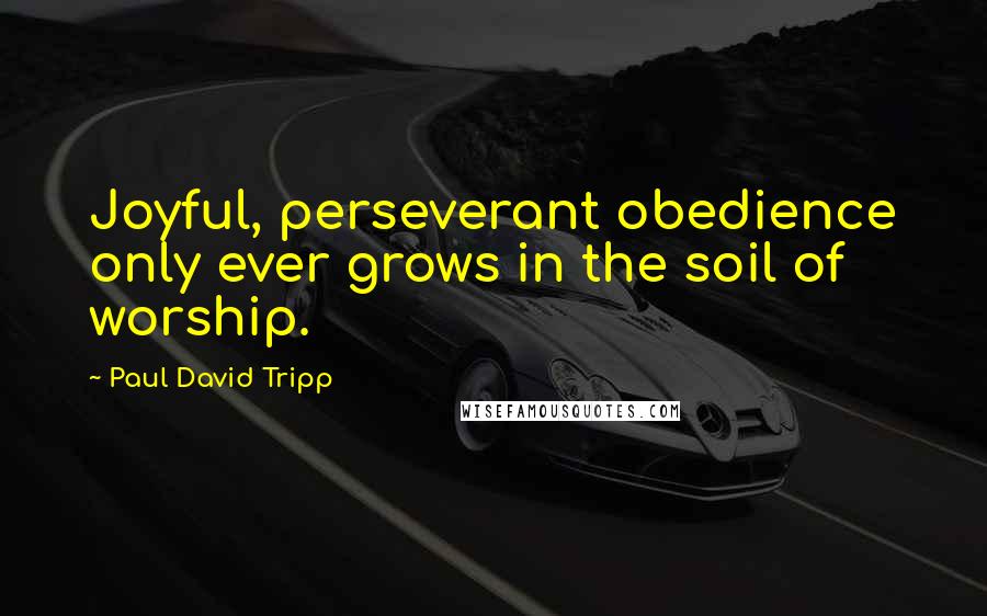 Paul David Tripp Quotes: Joyful, perseverant obedience only ever grows in the soil of worship.