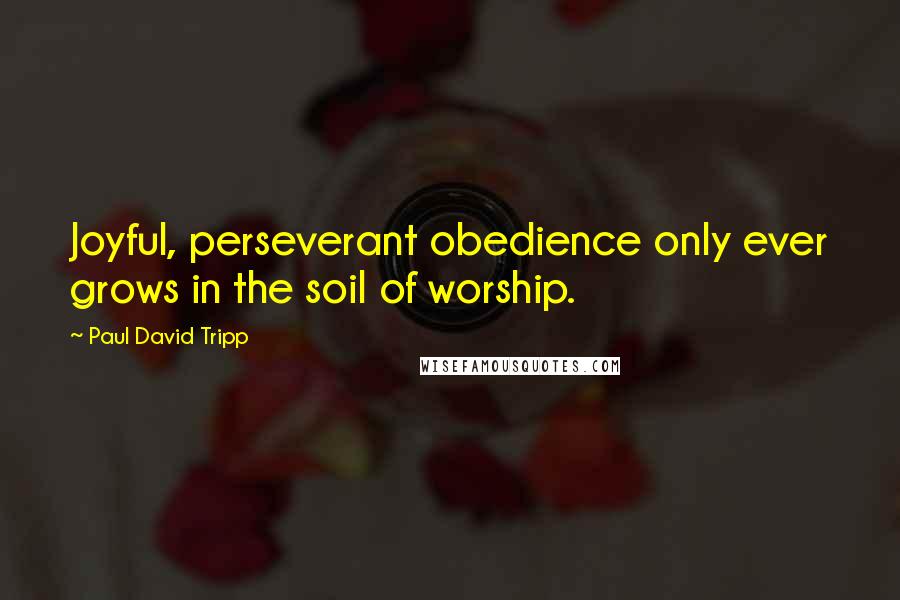 Paul David Tripp Quotes: Joyful, perseverant obedience only ever grows in the soil of worship.