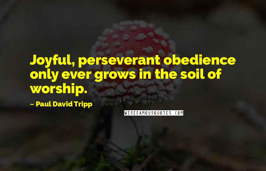 Paul David Tripp Quotes: Joyful, perseverant obedience only ever grows in the soil of worship.