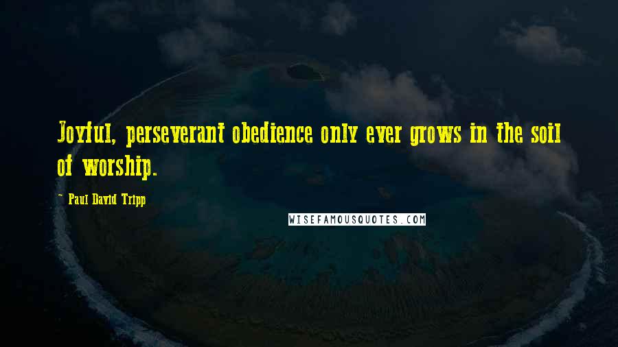 Paul David Tripp Quotes: Joyful, perseverant obedience only ever grows in the soil of worship.