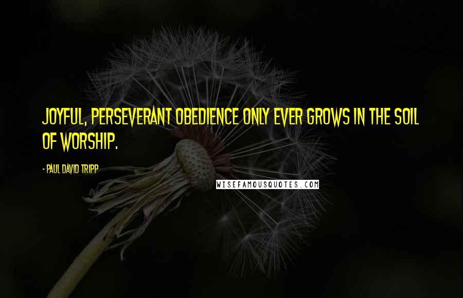 Paul David Tripp Quotes: Joyful, perseverant obedience only ever grows in the soil of worship.