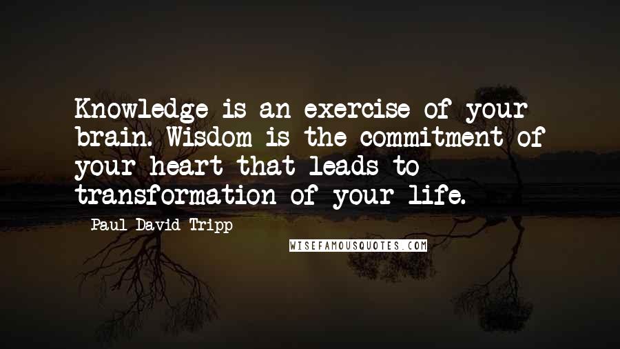 Paul David Tripp Quotes: Knowledge is an exercise of your brain. Wisdom is the commitment of your heart that leads to transformation of your life.