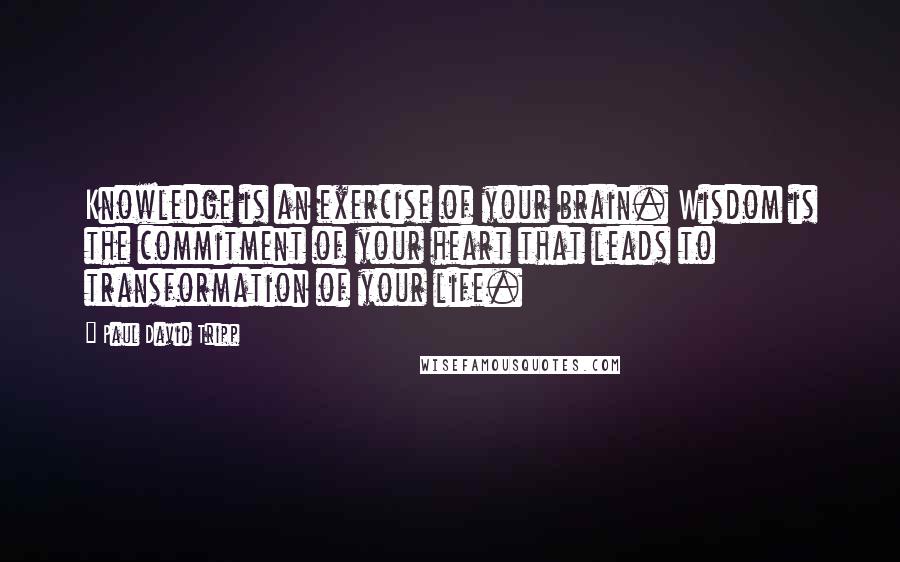 Paul David Tripp Quotes: Knowledge is an exercise of your brain. Wisdom is the commitment of your heart that leads to transformation of your life.