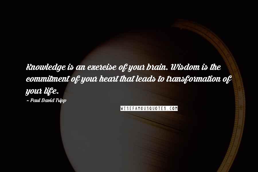 Paul David Tripp Quotes: Knowledge is an exercise of your brain. Wisdom is the commitment of your heart that leads to transformation of your life.