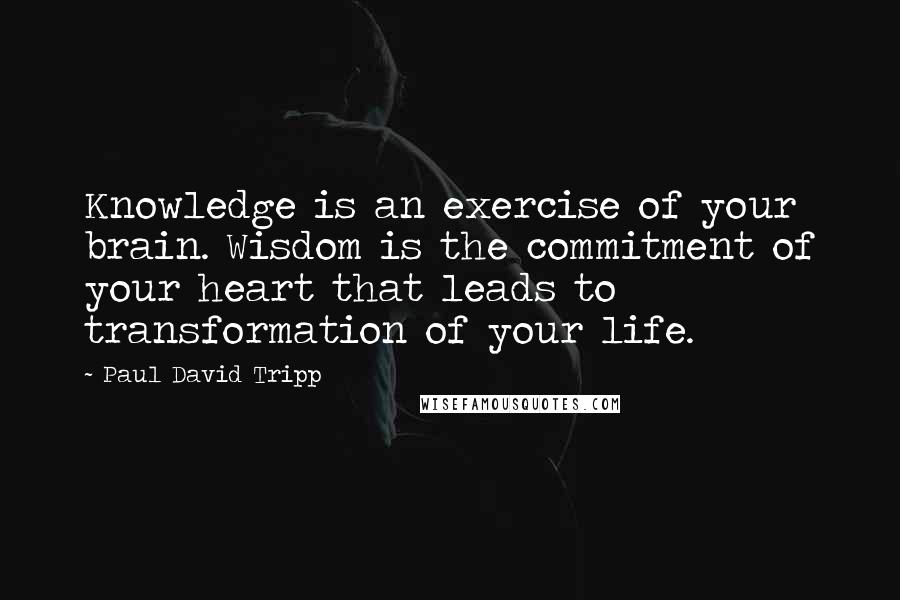 Paul David Tripp Quotes: Knowledge is an exercise of your brain. Wisdom is the commitment of your heart that leads to transformation of your life.