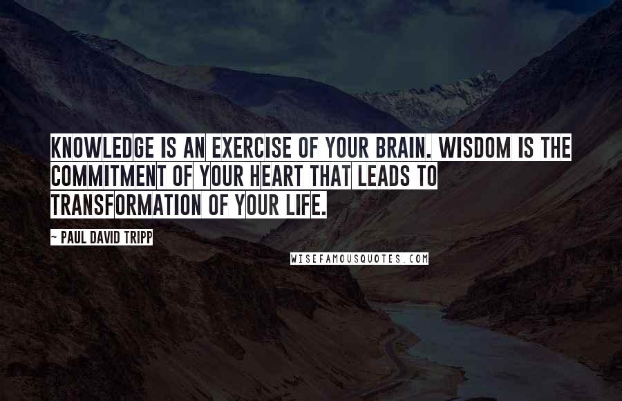 Paul David Tripp Quotes: Knowledge is an exercise of your brain. Wisdom is the commitment of your heart that leads to transformation of your life.