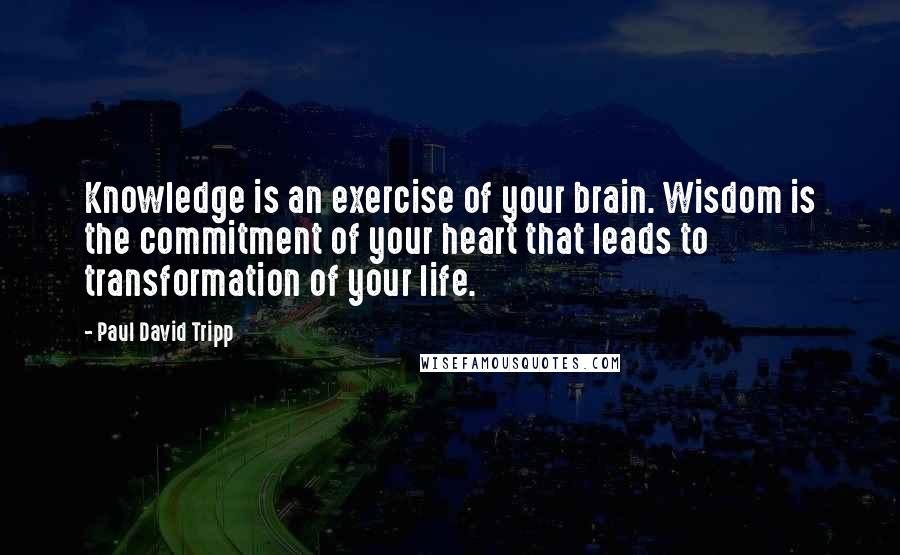 Paul David Tripp Quotes: Knowledge is an exercise of your brain. Wisdom is the commitment of your heart that leads to transformation of your life.