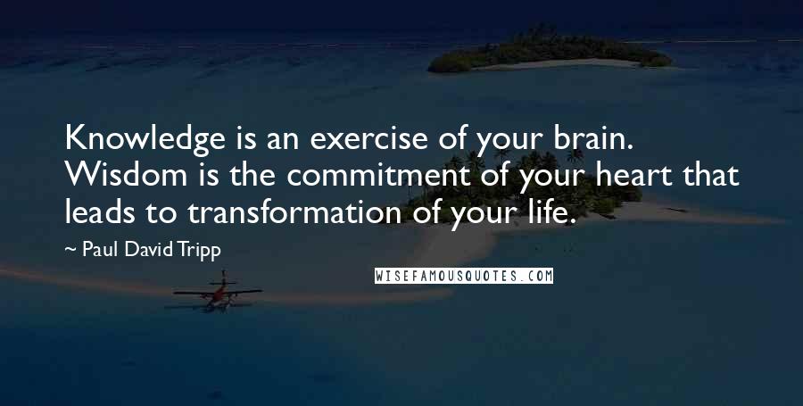 Paul David Tripp Quotes: Knowledge is an exercise of your brain. Wisdom is the commitment of your heart that leads to transformation of your life.