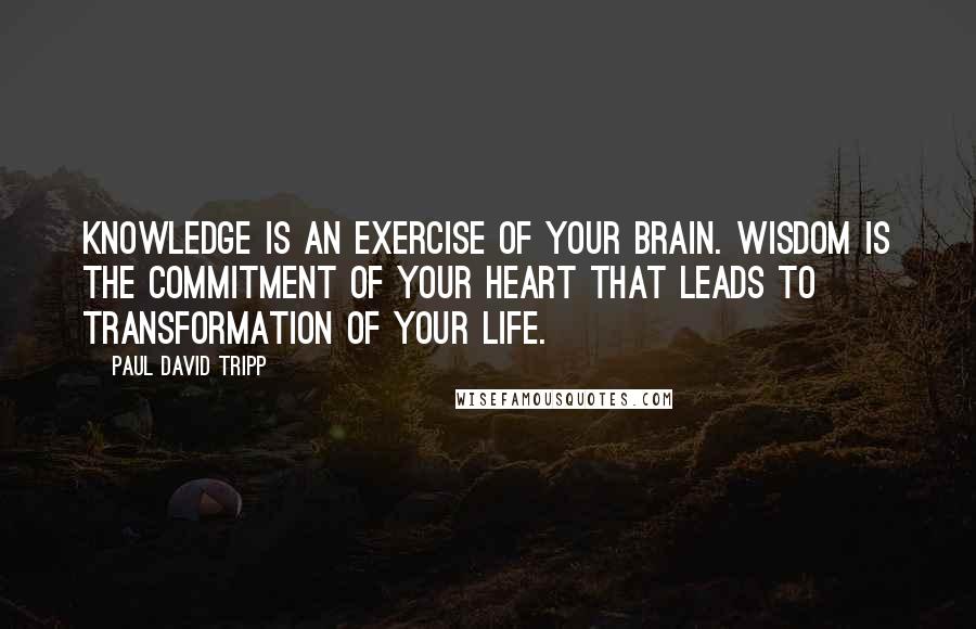 Paul David Tripp Quotes: Knowledge is an exercise of your brain. Wisdom is the commitment of your heart that leads to transformation of your life.