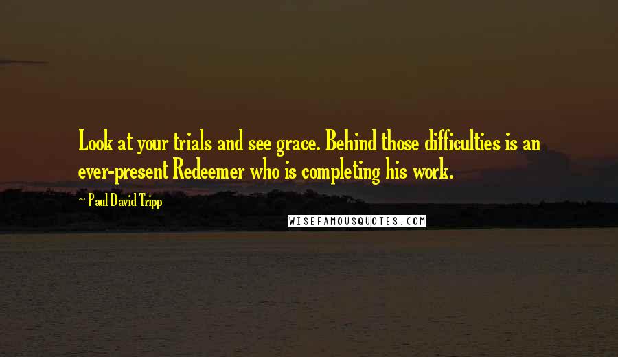 Paul David Tripp Quotes: Look at your trials and see grace. Behind those difficulties is an ever-present Redeemer who is completing his work.