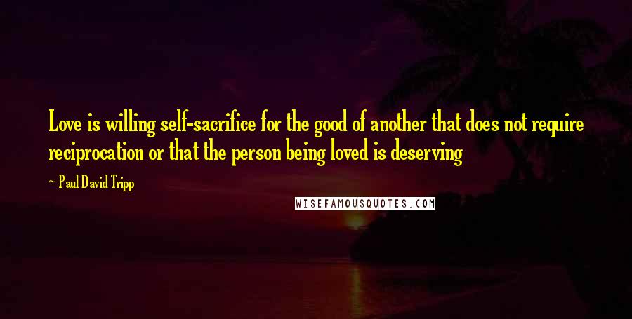 Paul David Tripp Quotes: Love is willing self-sacrifice for the good of another that does not require reciprocation or that the person being loved is deserving