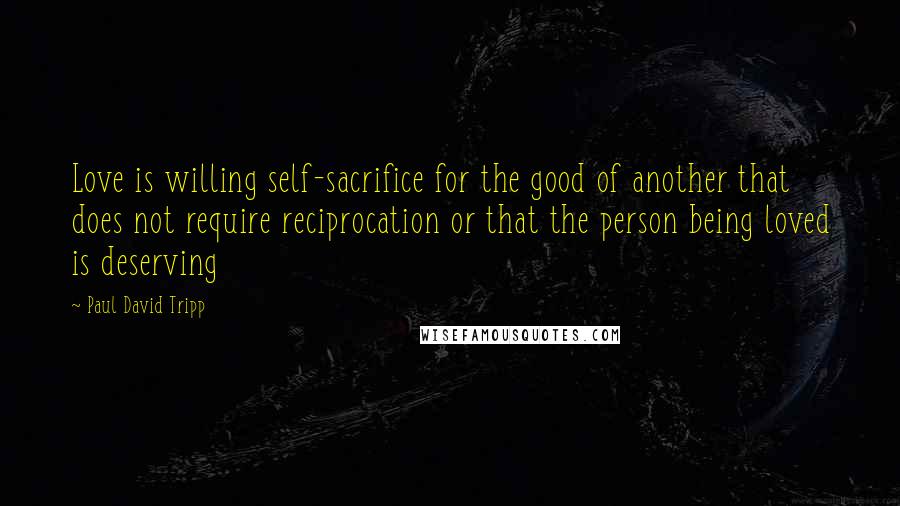 Paul David Tripp Quotes: Love is willing self-sacrifice for the good of another that does not require reciprocation or that the person being loved is deserving