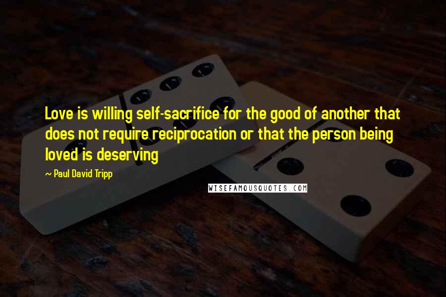 Paul David Tripp Quotes: Love is willing self-sacrifice for the good of another that does not require reciprocation or that the person being loved is deserving
