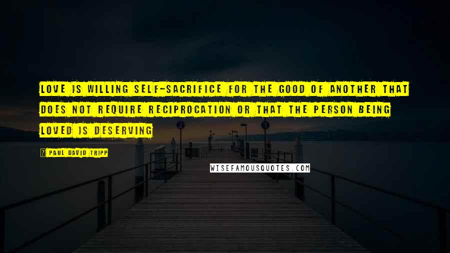 Paul David Tripp Quotes: Love is willing self-sacrifice for the good of another that does not require reciprocation or that the person being loved is deserving