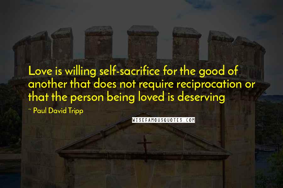 Paul David Tripp Quotes: Love is willing self-sacrifice for the good of another that does not require reciprocation or that the person being loved is deserving