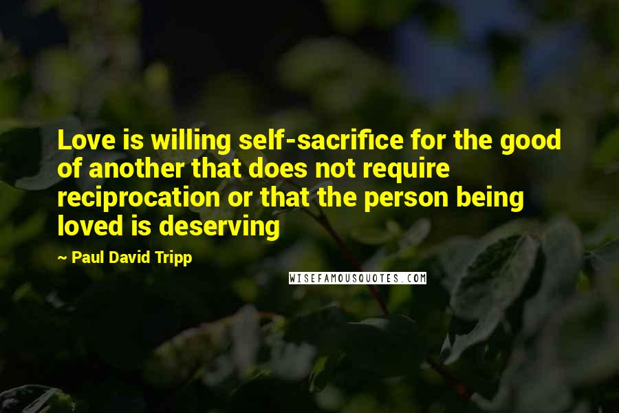 Paul David Tripp Quotes: Love is willing self-sacrifice for the good of another that does not require reciprocation or that the person being loved is deserving