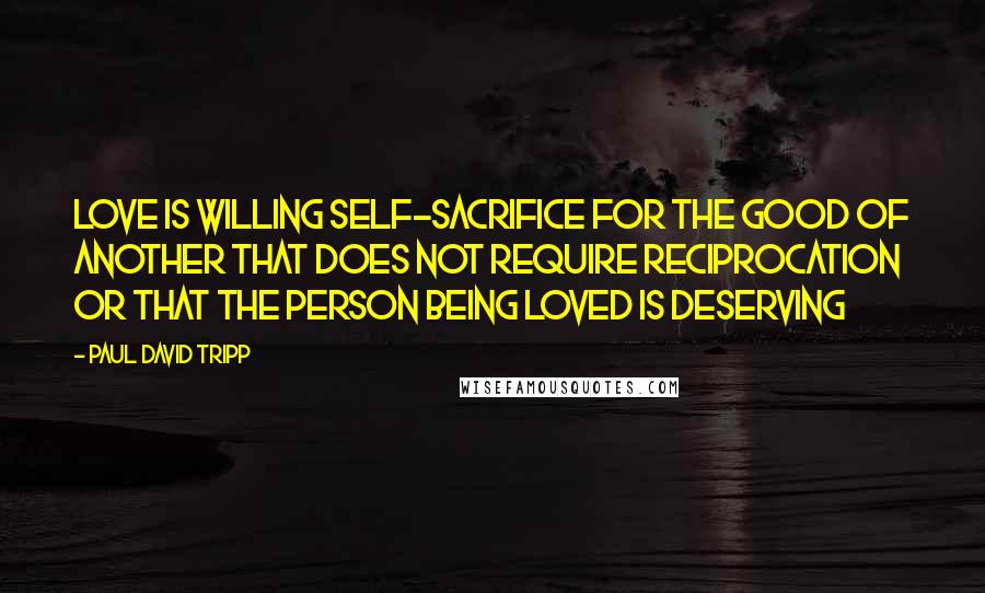 Paul David Tripp Quotes: Love is willing self-sacrifice for the good of another that does not require reciprocation or that the person being loved is deserving