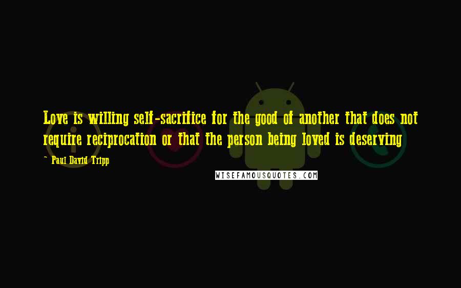 Paul David Tripp Quotes: Love is willing self-sacrifice for the good of another that does not require reciprocation or that the person being loved is deserving