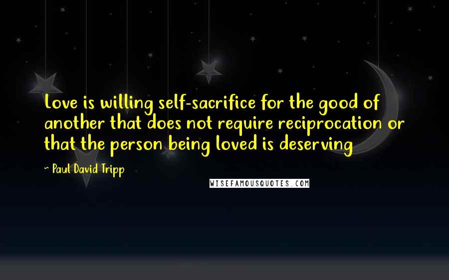 Paul David Tripp Quotes: Love is willing self-sacrifice for the good of another that does not require reciprocation or that the person being loved is deserving