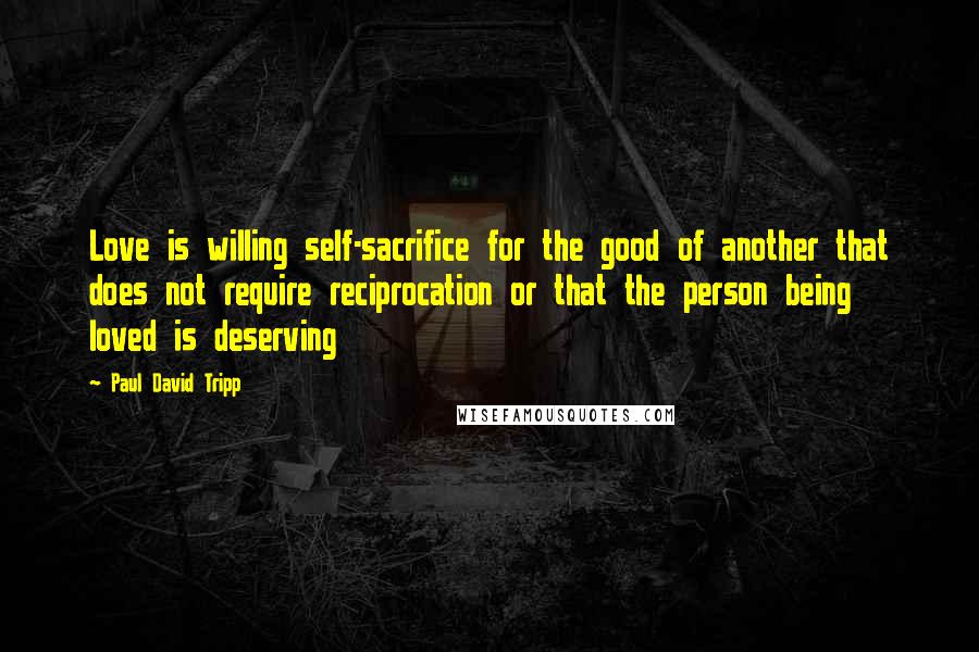 Paul David Tripp Quotes: Love is willing self-sacrifice for the good of another that does not require reciprocation or that the person being loved is deserving