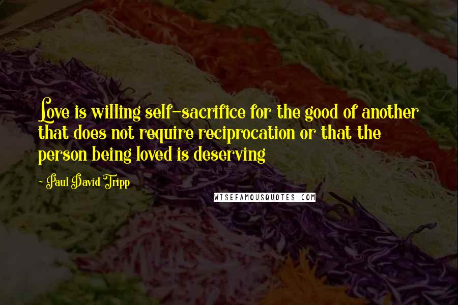 Paul David Tripp Quotes: Love is willing self-sacrifice for the good of another that does not require reciprocation or that the person being loved is deserving